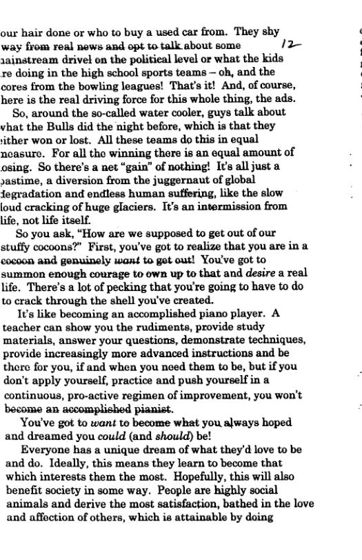 our hair done or who to buy a used car from. They shy way from real news and opt to talk about some 12~ rainstream drivel on the politieal level or what the kids re doing in the high school sports teams — oh, and the cores from the bowling leagues! That’s it! And, of course, here is the real driving force for this whole thing, the ads.  So, around the so-called water cooler, guys talk about vhat the Bulls did the night before, which is that they ither won or lost. All these teams do this in equal ncasure. For all the winning there is an equal amount of osing. So there’s a net “gain” of nothing! It’s all just a »astime, a diversion from the juggernaut of global fegradation and endless human sutfering, like the slow loud cracking of huge glaciers. It’s an intermission from life, not life itself.  So you ask, “How are we supposed to get out of our stuffy cocoons?” First, you’ve got to realize that you are in a cocoon and genuinaly want to get out! You’ve got to summon enough courage to own up to that and desire a real life. There’s a lot of pecking that you’re going to have to do to crack through the shell you’ve created.  1ts like becoming an accomplished piano player. A teacher can show you the rudiments, provide study materials, answer your questions, demonstrate techniques, provide increasingly more advanced instructions and be there for you, if and when you need them to be, but if you don’t apply yourself, practice and push yourself in a continuous, pro-active regimen of improvement, you won’t bocome an accomplished pianist.  You’ve got to want to become what you always hoped and dreamed you could (and should) be!  Everyone has a unique dream of what they’d love to be and do. Ideally, this means they learn to become that which interests them the most. Hopefully, this will also benefit society in some way. People are highly social animals and derive the most satisfaction, bathed in the love and affection of others, which is attainable by doing  